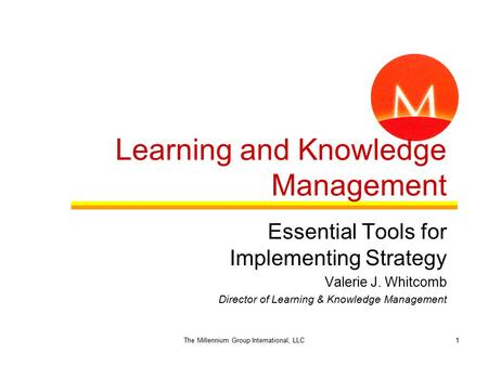 1 Learning and Knowledge Management Essential Tools for Implementing Strategy Valerie J. Whitcomb Director of Learning & Knowledge Management The Millennium.