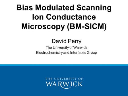 David Perry The University of Warwick Electrochemistry and Interfaces Group Bias Modulated Scanning Ion Conductance Microscopy (BM-SICM)