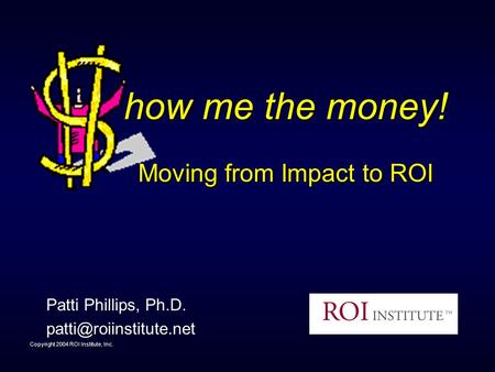 Copyright 2004 ROI Institute, Inc. how me the money! Moving from Impact to ROI Patti Phillips, Ph.D.