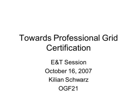 Towards Professional Grid Certification E&T Session October 16, 2007 Kilian Schwarz OGF21.