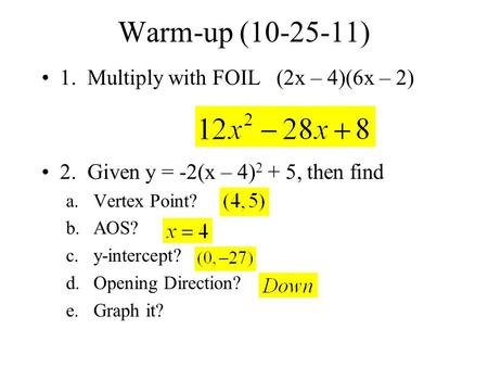 Warm-up (10-25-11) 1. Multiply with FOIL (2x – 4)(6x – 2) 2. Given y = -2(x – 4) 2 + 5, then find a.Vertex Point? b.AOS? c.y-intercept? d.Opening Direction?