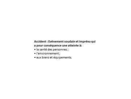 Accident : Evénement soudain et imprévu qui a pour conséquence une atteinte à: la santé des personnes ; l'environnement ; aux biens et équipements.