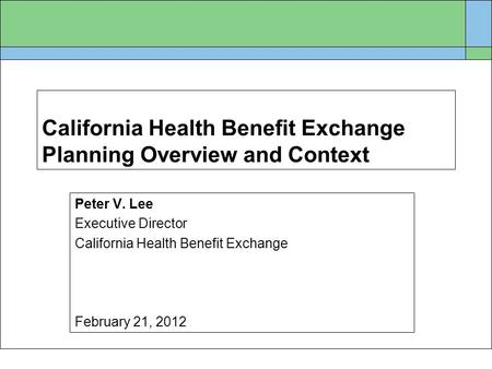 California Health Benefit Exchange Planning Overview and Context Peter V. Lee Executive Director California Health Benefit Exchange February 21, 2012.