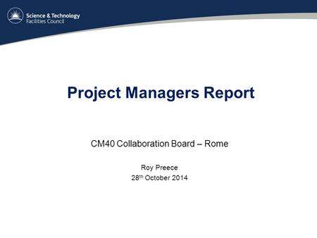 Project Managers Report CM40 Collaboration Board – Rome Roy Preece 28 th October 2014.