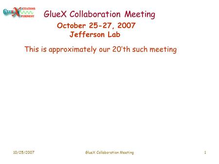 10/25/2007GlueX Collaboration Meeting1 October 25-27, 2007 Jefferson Lab This is approximately our 20’th such meeting.