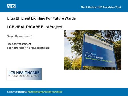 Ultra Efficient Lighting For Future Wards LCB-HEALTHCARE Pilot Project Steph Holmes MCiPS Head of Procurement The Rotherham NHS Foundation Trust.