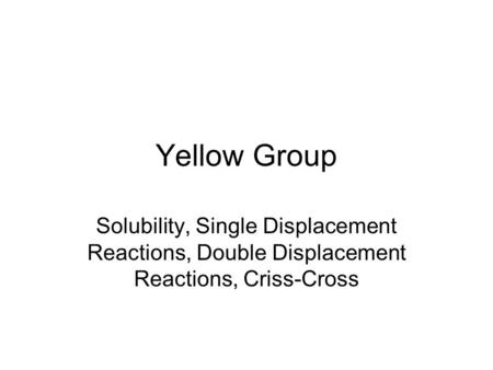 Yellow Group Solubility, Single Displacement Reactions, Double Displacement Reactions, Criss-Cross.