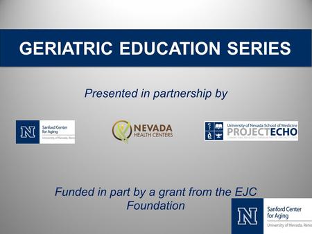 GERIATRIC EDUCATION SERIES Presented in partnership by Funded in part by a grant from the EJC Foundation.