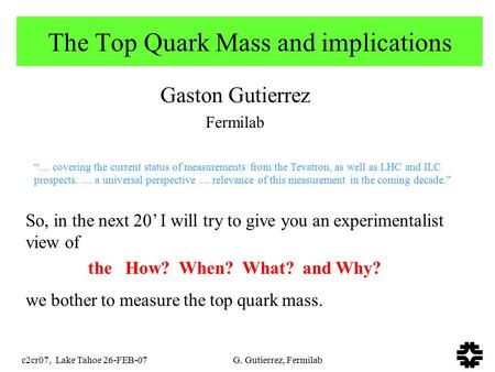 C2cr07, Lake Tahoe 26-FEB-07 G. Gutierrez, Fermilab The Top Quark Mass and implications Gaston Gutierrez Fermilab So, in the next 20’ I will try to give.