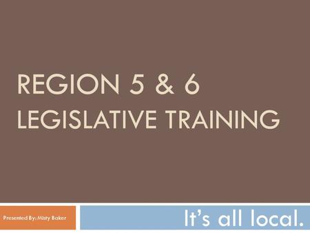 REGION 5 & 6 LEGISLATIVE TRAINING It’s all local. Presented By: Misty Baker.