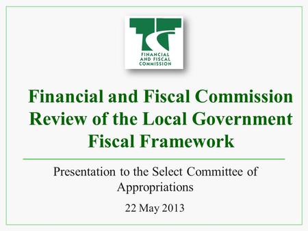 Financial and Fiscal Commission Review of the Local Government Fiscal Framework Presentation to the Select Committee of Appropriations 22 May 2013.