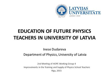 EDUCATION OF FUTURE PHYSICS TEACHERS IN UNIVERSITY OF LATVIA Inese Dudareva Department of Physics, University of Latvia 2nd Meeting of HOPE Working Group.