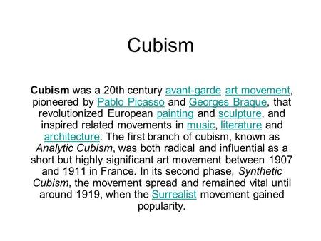 Cubism Cubism was a 20th century avant-garde art movement, pioneered by Pablo Picasso and Georges Braque, that revolutionized European painting and sculpture,