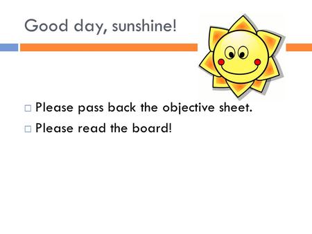 Good day, sunshine!  Please pass back the objective sheet.  Please read the board!