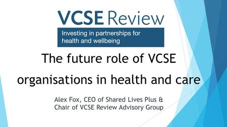 The future role of VCSE organisations in health and care Alex Fox, CEO of Shared Lives Plus & Chair of VCSE Review Advisory Group.