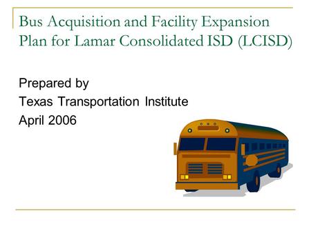 Bus Acquisition and Facility Expansion Plan for Lamar Consolidated ISD (LCISD) Prepared by Texas Transportation Institute April 2006.