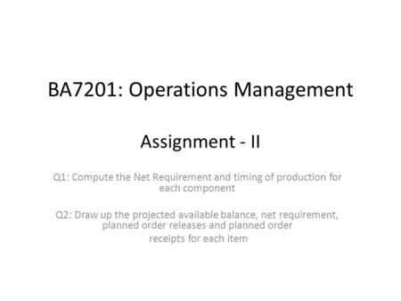 BA7201: Operations Management Assignment - II Q1: Compute the Net Requirement and timing of production for each component Q2: Draw up the projected available.