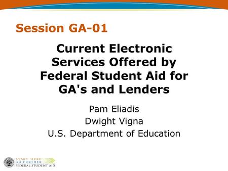 Session GA-01 Current Electronic Services Offered by Federal Student Aid for GA's and Lenders Pam Eliadis Dwight Vigna U.S. Department of Education.