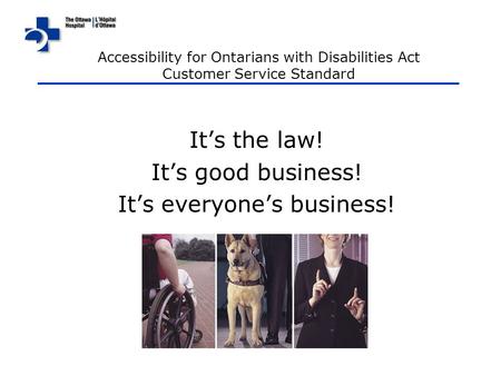 It’s the law! It’s good business! It’s everyone’s business! Accessibility for Ontarians with Disabilities Act Customer Service Standard.