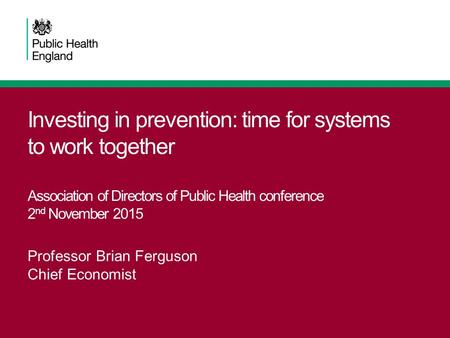 Investing in prevention: time for systems to work together Association of Directors of Public Health conference 2 nd November 2015 Professor Brian Ferguson.