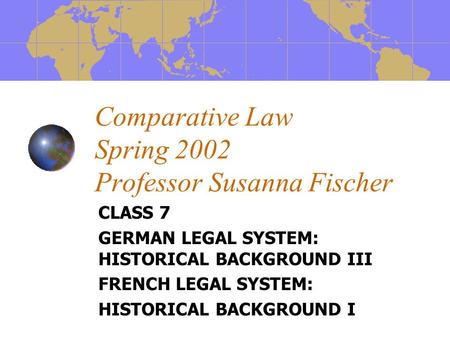 Comparative Law Spring 2002 Professor Susanna Fischer CLASS 7 GERMAN LEGAL SYSTEM: HISTORICAL BACKGROUND III FRENCH LEGAL SYSTEM: HISTORICAL BACKGROUND.