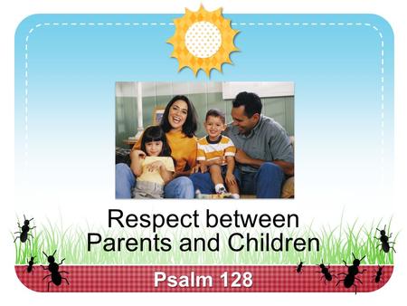 Psalm 128 Respect between Parents and Children.  Respect is present in every successful relationship, 1 Peter 3:5-7  “You don’t respect me” is frequently.