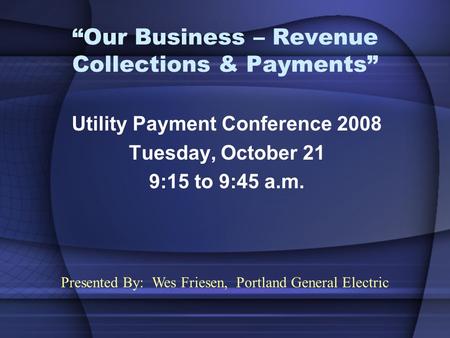 “Our Business – Revenue Collections & Payments” Utility Payment Conference 2008 Tuesday, October 21 9:15 to 9:45 a.m. Presented By: Wes Friesen, Portland.