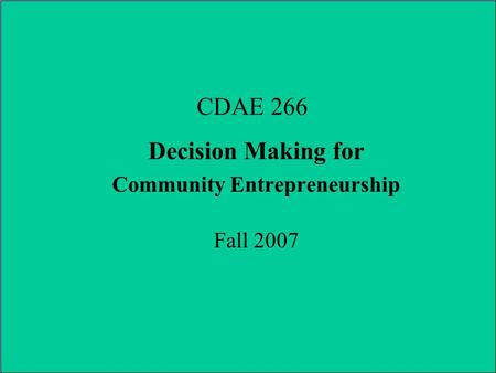 CDAE 266 Decision Making for Community Entrepreneurship Fall 2007.