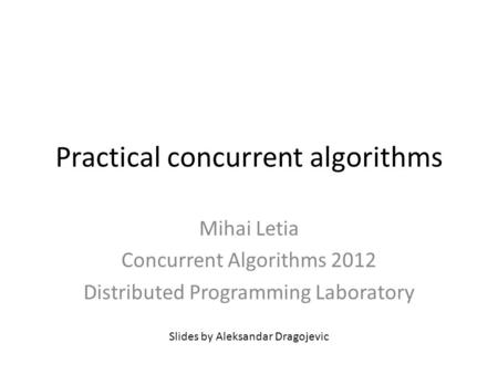 Practical concurrent algorithms Mihai Letia Concurrent Algorithms 2012 Distributed Programming Laboratory Slides by Aleksandar Dragojevic.