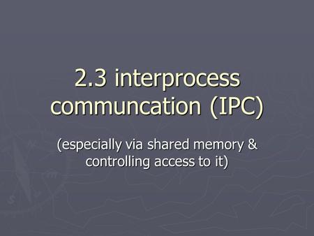 2.3 interprocess communcation (IPC) (especially via shared memory & controlling access to it)