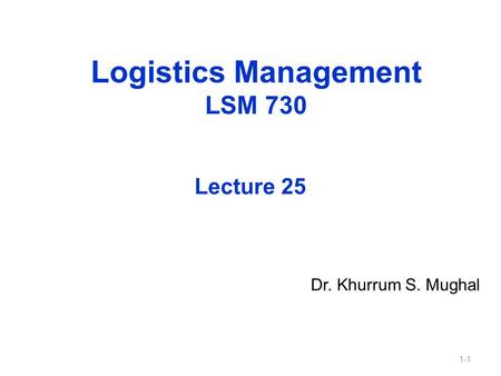 1-1 Logistics Management LSM 730 Dr. Khurrum S. Mughal Lecture 25.