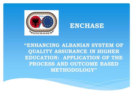 ENCHASE “ENHANCING ALBANIAN SYSTEM OF QUALITY ASSURANCE IN HIGHER EDUCATION: APPLICATION OF THE PROCESS AND OUTCOME BASED METHODOLOGY ”