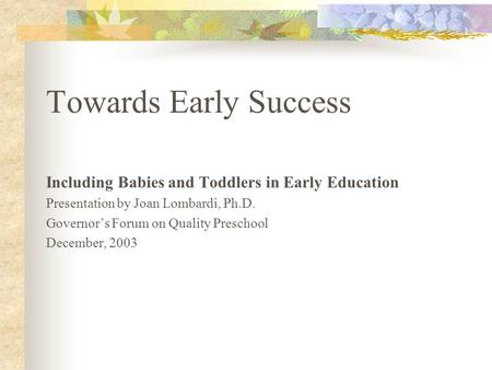 Towards Early Success Including Babies and Toddlers in Early Education Presentation by Joan Lombardi, Ph.D. Governor’s Forum on Quality Preschool December,