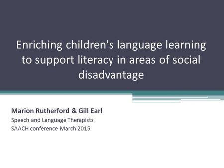 Enriching children's language learning to support literacy in areas of social disadvantage Marion Rutherford & Gill Earl Speech and Language Therapists.