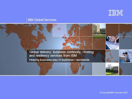 IBM Global Services © Copyright IBM Corporation 2007 Global delivery: business continuity, Hosting and resiliency services from IBM Helping business stay.