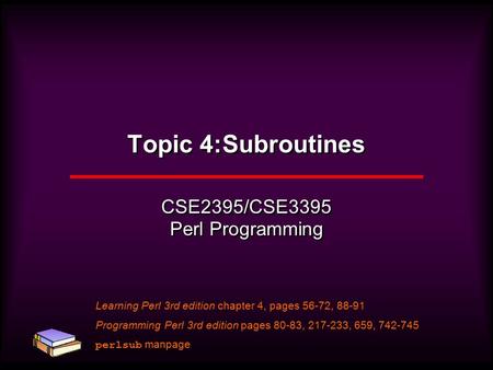 Topic 4:Subroutines CSE2395/CSE3395 Perl Programming Learning Perl 3rd edition chapter 4, pages 56-72, 88-91 Programming Perl 3rd edition pages 80-83,