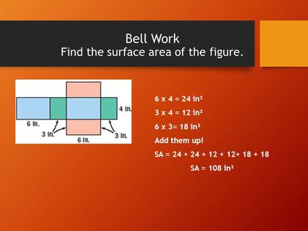 Bell Work Find the surface area of the figure. 6 x 4 = 24 in² 3 x 4 = 12 in² 6 x 3= 18 in² Add them up! SA = 24 + 24 + 12 + 12+ 18 + 18 SA = 108 in².