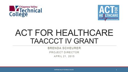 ACT FOR HEALTHCARE TAACCCT IV GRANT BRENDA SCHEURER PROJECT DIRECTOR APRIL 21, 2015 CHIPPEWA VALLEY TECHNICAL COLLEGE 1.