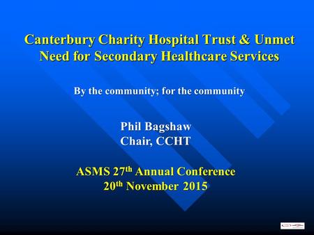 Canterbury Charity Hospital Trust & Unmet Need for Secondary Healthcare Services ASMS 27 th Annual Conference 20 th November 2015 Phil Bagshaw Chair, CCHT.