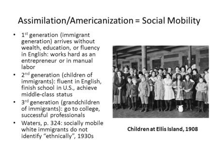 Assimilation/Americanization = Social Mobility 1 st generation (immigrant generation) arrives without wealth, education, or fluency in English: works hard.