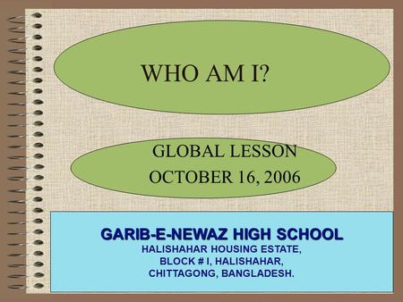 WHO AM I? GLOBAL LESSON OCTOBER 16, 2006 GARIB-E-NEWAZ HIGH SCHOOL HALISHAHAR HOUSING ESTATE, BLOCK # I, HALISHAHAR, CHITTAGONG, BANGLADESH.