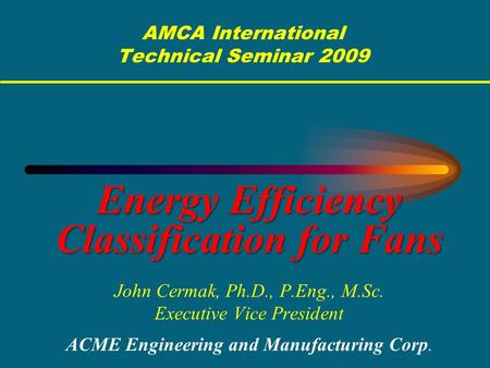 AMCA International Technical Seminar 2009 Energy Efficiency Classification for Fans John Cermak, Ph.D., P.Eng., M.Sc. Executive Vice President ACME Engineering.