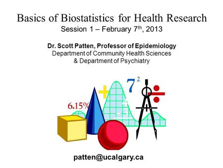 Basics of Biostatistics for Health Research Session 1 – February 7 th, 2013 Dr. Scott Patten, Professor of Epidemiology Department of Community Health.