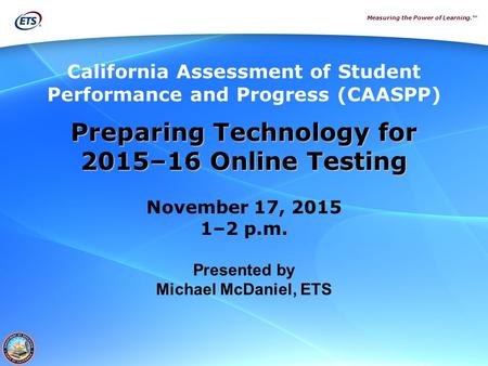 Measuring the Power of Learning.™ Preparing Technology for 2015–16 Online Testing November 17, 2015 1–2 p.m. Presented by Michael McDaniel, ETS California.