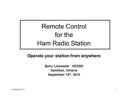 14 September 20151 Remote Control for the Ham Radio Station Operate your station from anywhere Barry Lisoweski VE3ISX Hamilton, Ontario September 14 th,