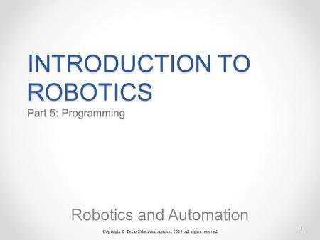 INTRODUCTION TO ROBOTICS Part 5: Programming Robotics and Automation Copyright © Texas Education Agency, 2013. All rights reserved. 1.