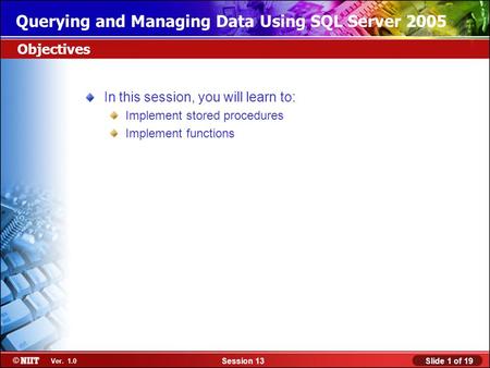 Slide 1 of 19Session 13 Ver. 1.0 Querying and Managing Data Using SQL Server 2005 In this session, you will learn to: Implement stored procedures Implement.