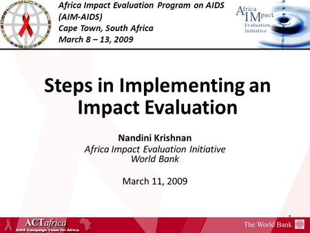 Africa Impact Evaluation Program on AIDS (AIM-AIDS) Cape Town, South Africa March 8 – 13, 2009 1 Steps in Implementing an Impact Evaluation Nandini Krishnan.