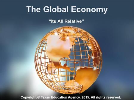 The Global Economy “Its All Relative” Copyright © Texas Education Agency, 2015. All rights reserved.