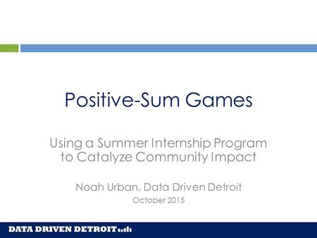 Positive-Sum Games Using a Summer Internship Program to Catalyze Community Impact Noah Urban, Data Driven Detroit October 2015.